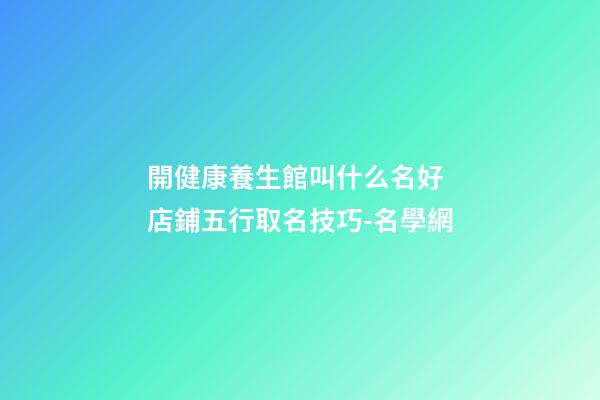 開健康養生館叫什么名好 店鋪五行取名技巧-名學網-第1張-店鋪起名-玄機派